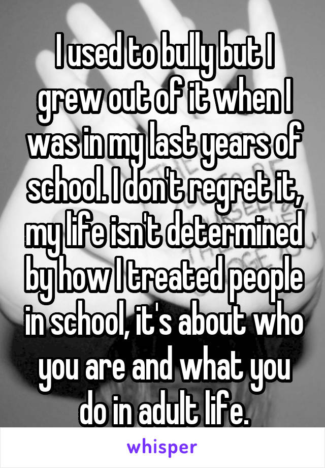 I used to bully but I grew out of it when I was in my last years of school. I don't regret it, my life isn't determined by how I treated people in school, it's about who you are and what you do in adult life.