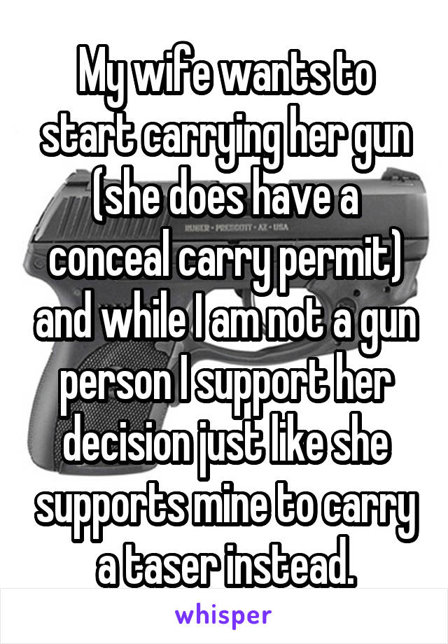 My wife wants to start carrying her gun (she does have a conceal carry permit) and while I am not a gun person I support her decision just like she supports mine to carry a taser instead.