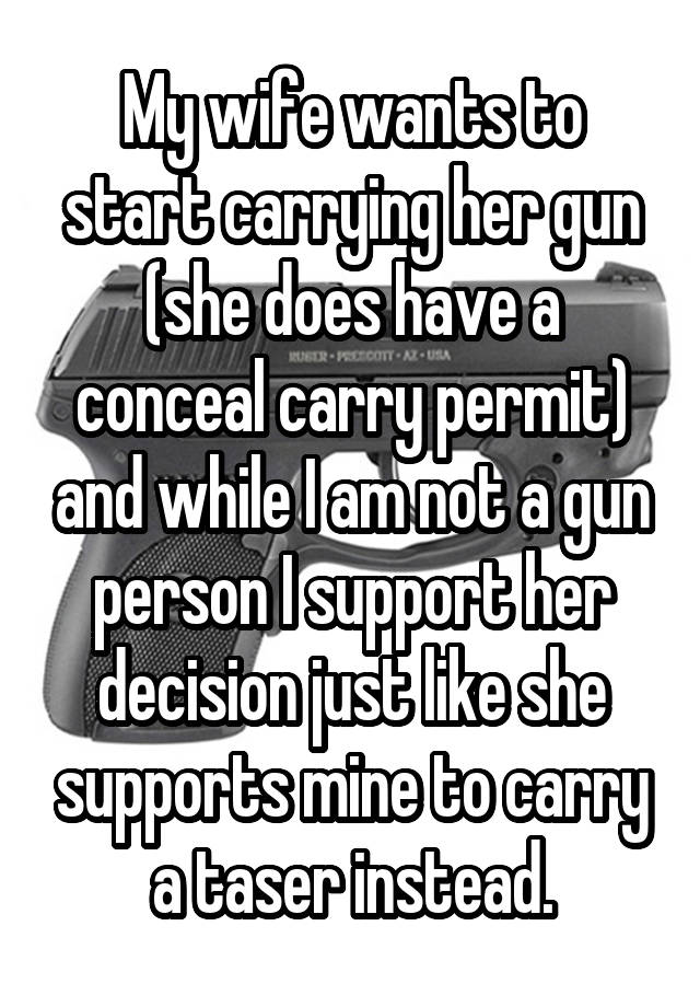 My wife wants to start carrying her gun (she does have a conceal carry permit) and while I am not a gun person I support her decision just like she supports mine to carry a taser instead.