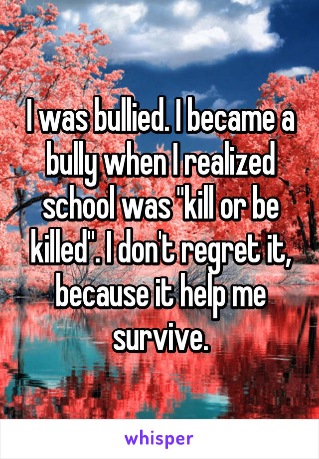 I was bullied. I became a bully when I realized school was "kill or be killed". I don't regret it, because it help me survive.