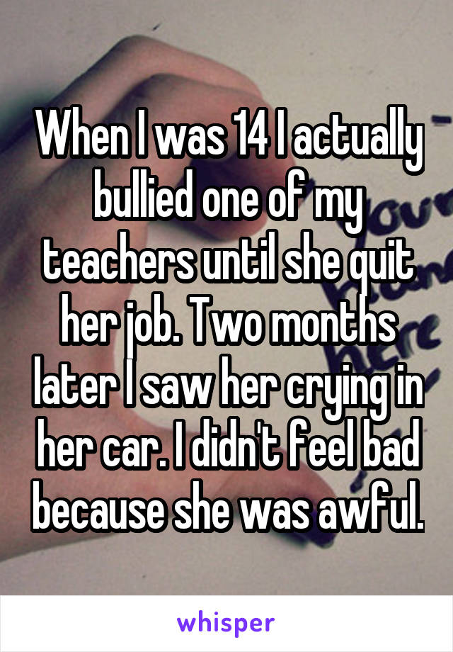 When I was 14 I actually bullied one of my teachers until she quit her job. Two months later I saw her crying in her car. I didn't feel bad because she was awful.