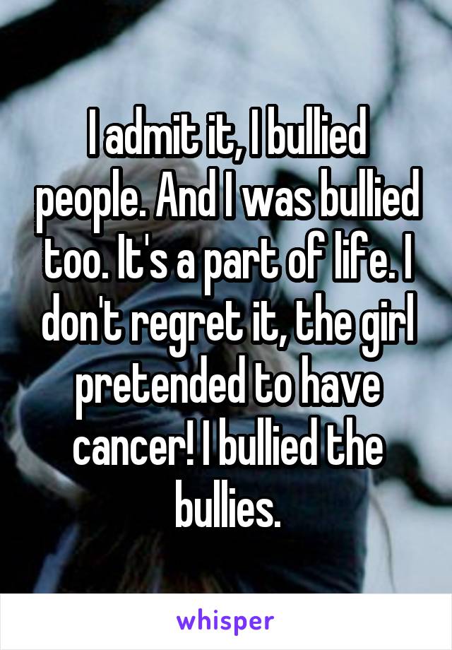 I admit it, I bullied people. And I was bullied too. It's a part of life. I don't regret it, the girl pretended to have cancer! I bullied the bullies.
