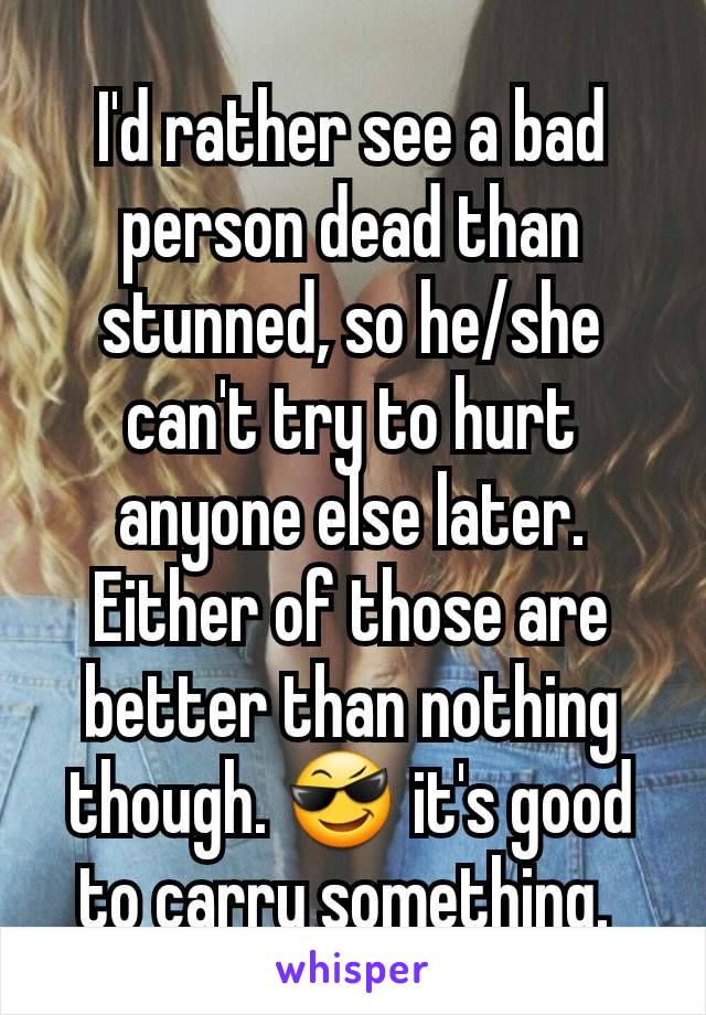 I'd rather see a bad person dead than stunned, so he/she can't try to hurt anyone else later. Either of those are better than nothing though. 😎 it's good to carry something. 