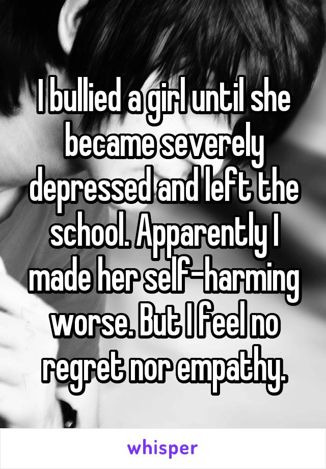 I bullied a girl until she became severely depressed and left the school. Apparently I made her self-harming worse. But I feel no regret nor empathy.
