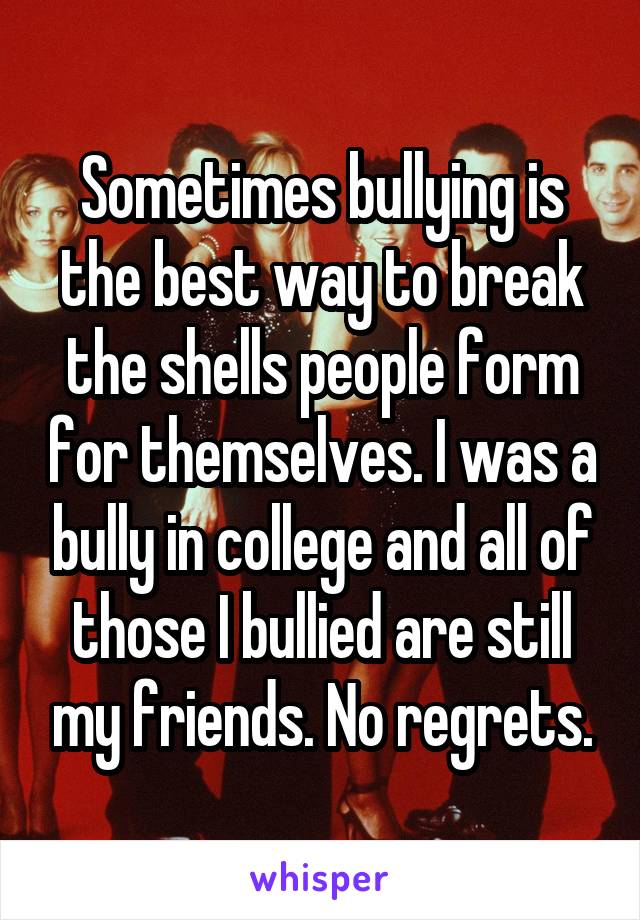 Sometimes bullying is the best way to break the shells people form for themselves. I was a bully in college and all of those I bullied are still my friends. No regrets.