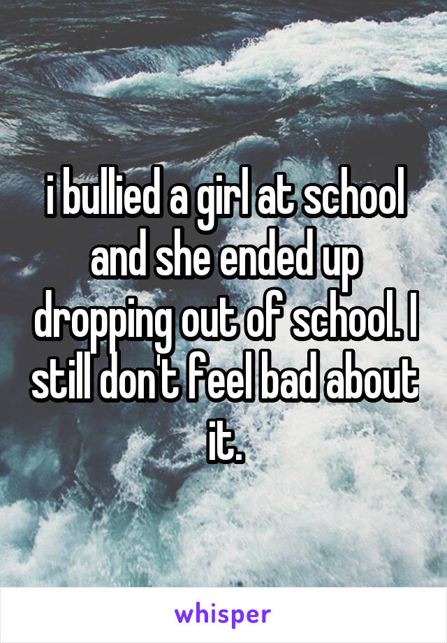 i bullied a girl at school and she ended up dropping out of school. I still don't feel bad about it.