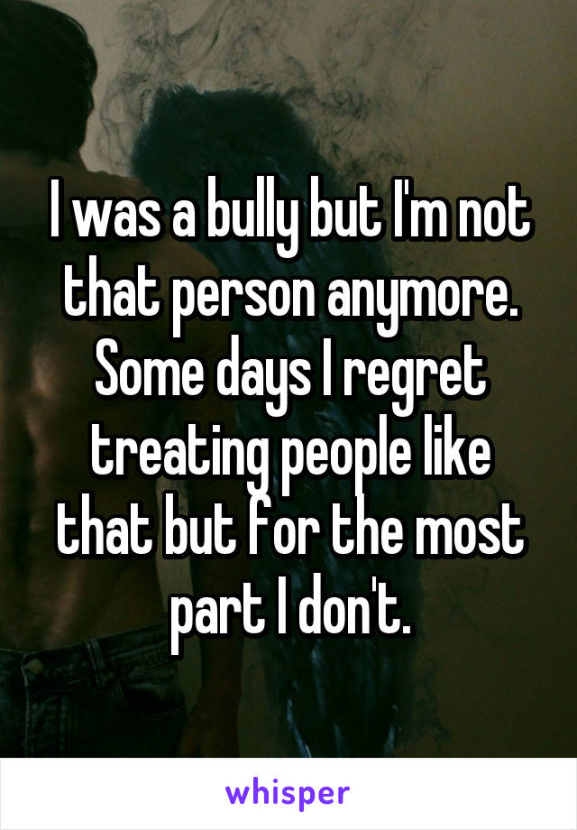 I was a bully but I'm not that person anymore. Some days I regret treating people like that but for the most part I don't.