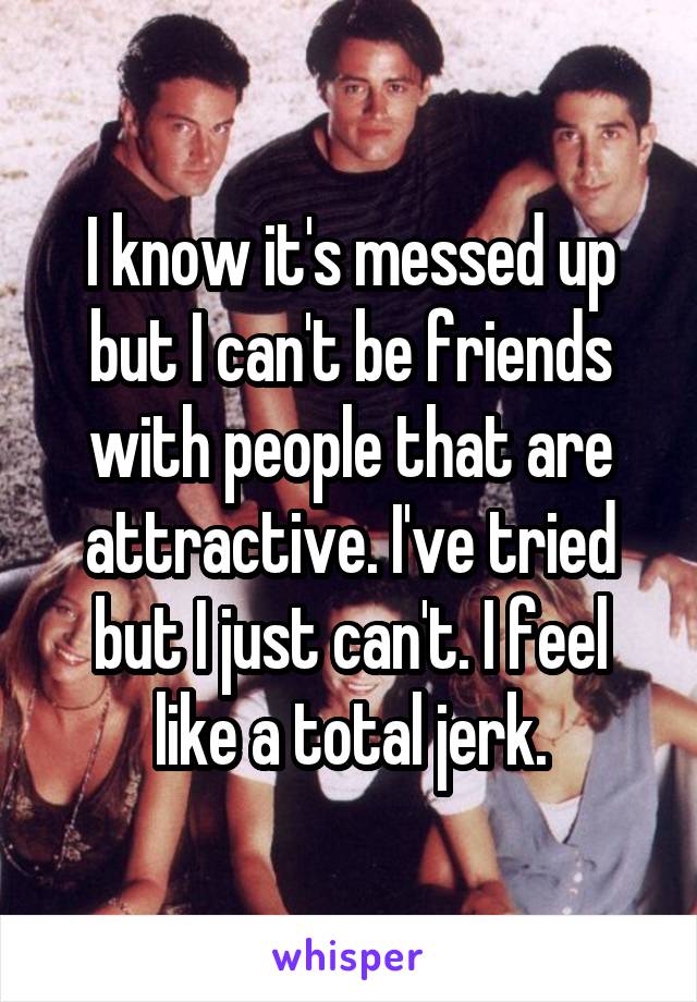 I know it's messed up but I can't be friends with people that are attractive. I've tried but I just can't. I feel like a total jerk.