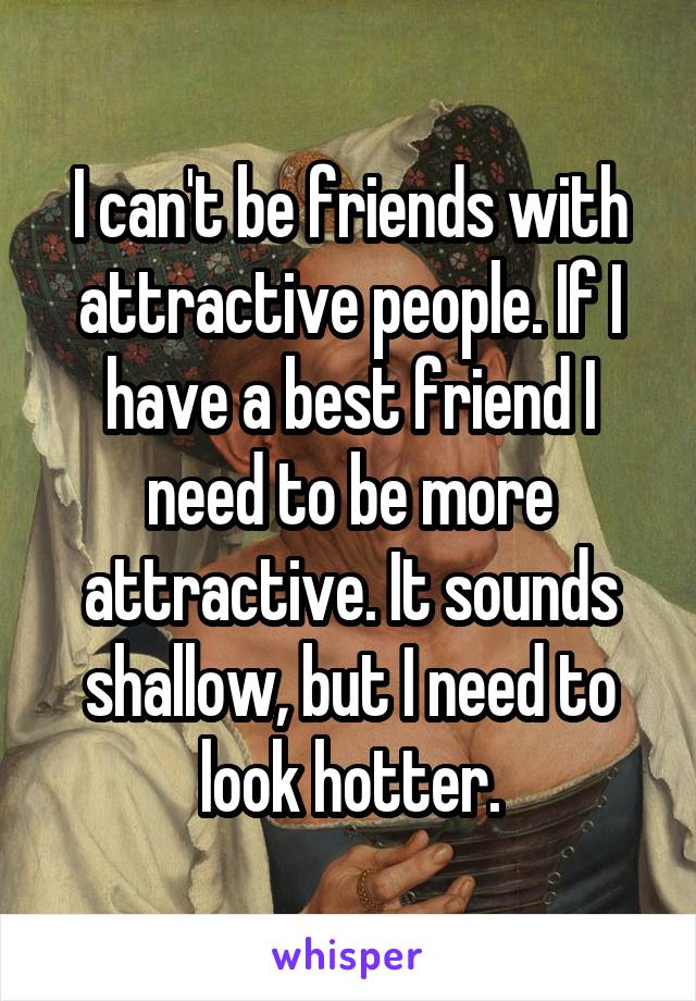 I can't be friends with attractive people. If I have a best friend I need to be more attractive. It sounds shallow, but I need to look hotter.