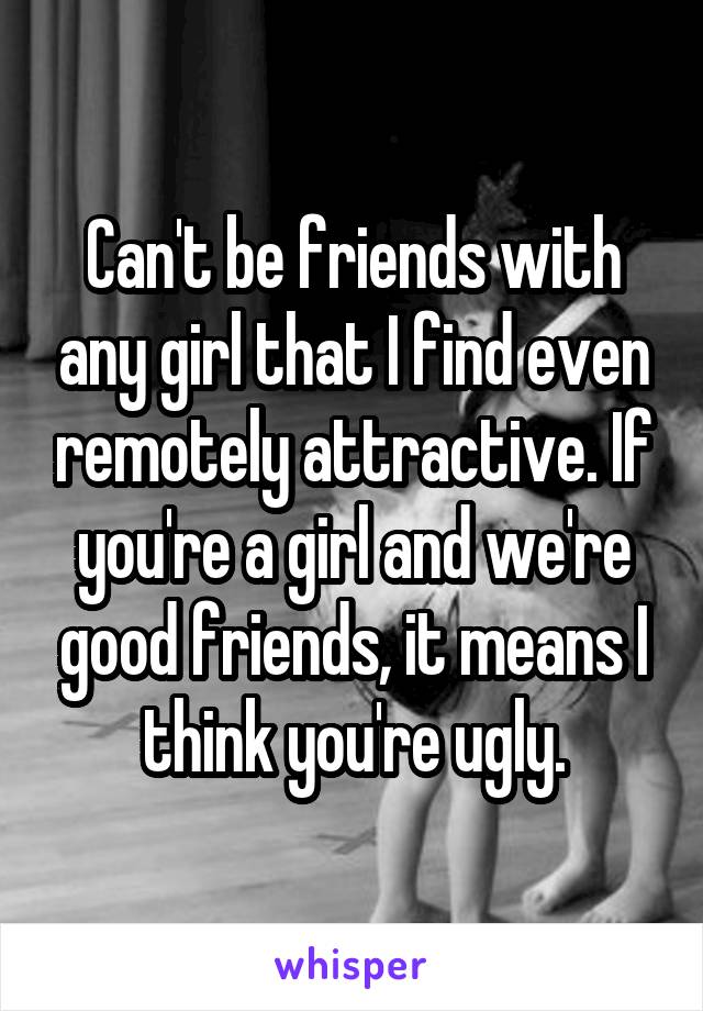 Can't be friends with any girl that I find even remotely attractive. If you're a girl and we're good friends, it means I think you're ugly.
