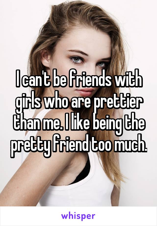 I can't be friends with girls who are prettier than me. I like being the pretty friend too much.