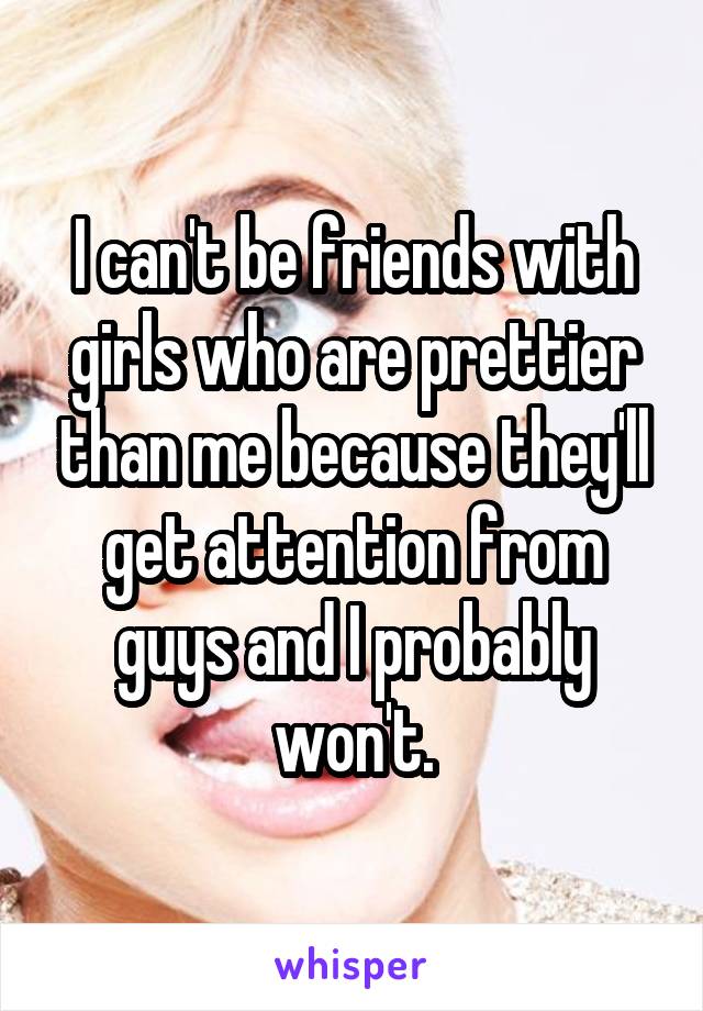 I can't be friends with girls who are prettier than me because they'll get attention from guys and I probably won't.