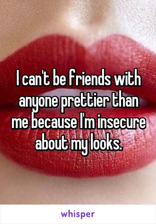 I can't be friends with anyone prettier than me because I'm insecure about my looks.