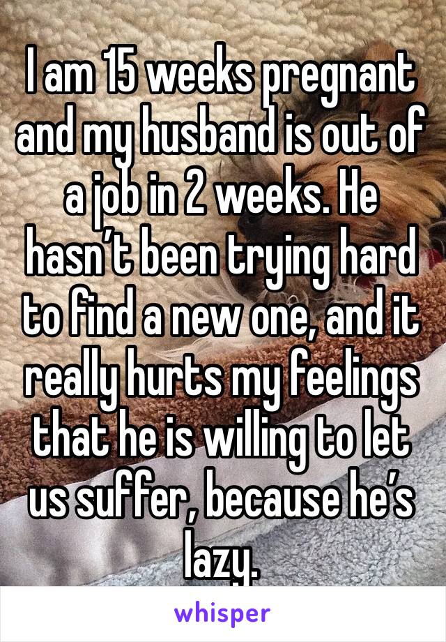 I am 15 weeks pregnant and my husband is out of a job in 2 weeks. He hasn’t been trying hard to find a new one, and it really hurts my feelings that he is willing to let us suffer, because he’s lazy. 
