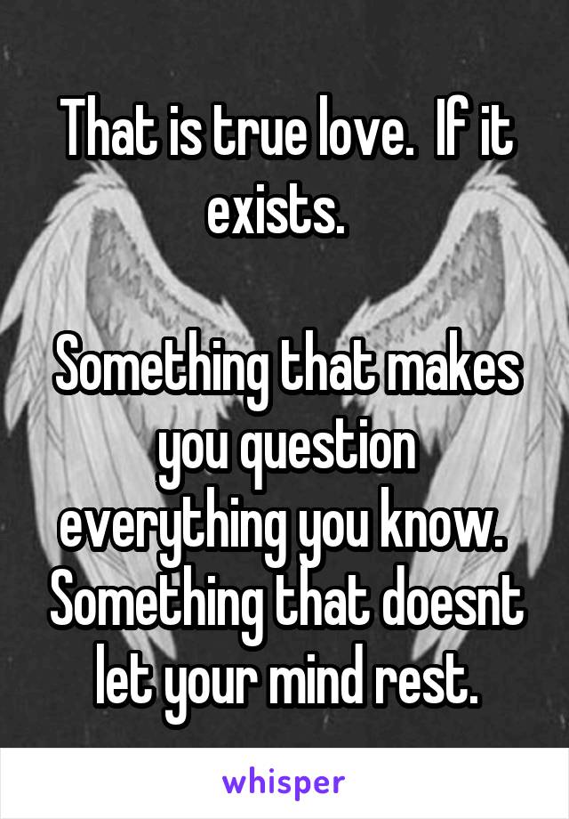 That is true love.  If it exists.  

Something that makes you question everything you know.  Something that doesnt let your mind rest.