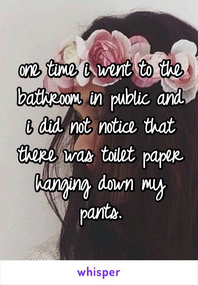 one time i went to the bathroom in public and i did not notice that there was toilet paper hanging down my pants.