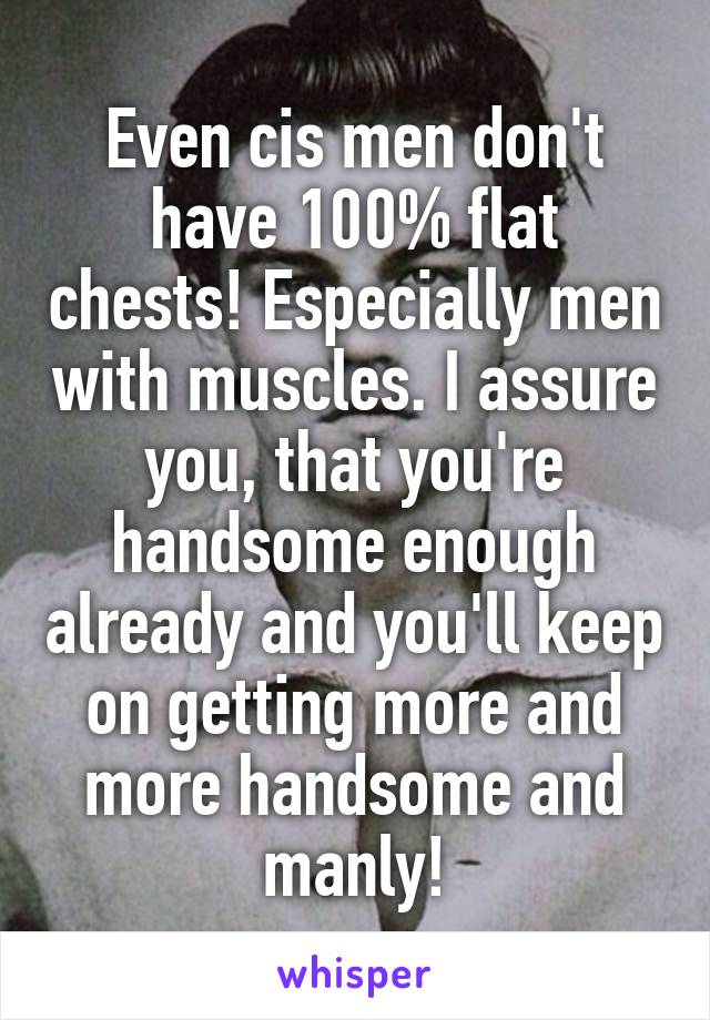 Even cis men don't have 100% flat chests! Especially men with muscles. I assure you, that you're handsome enough already and you'll keep on getting more and more handsome and manly!