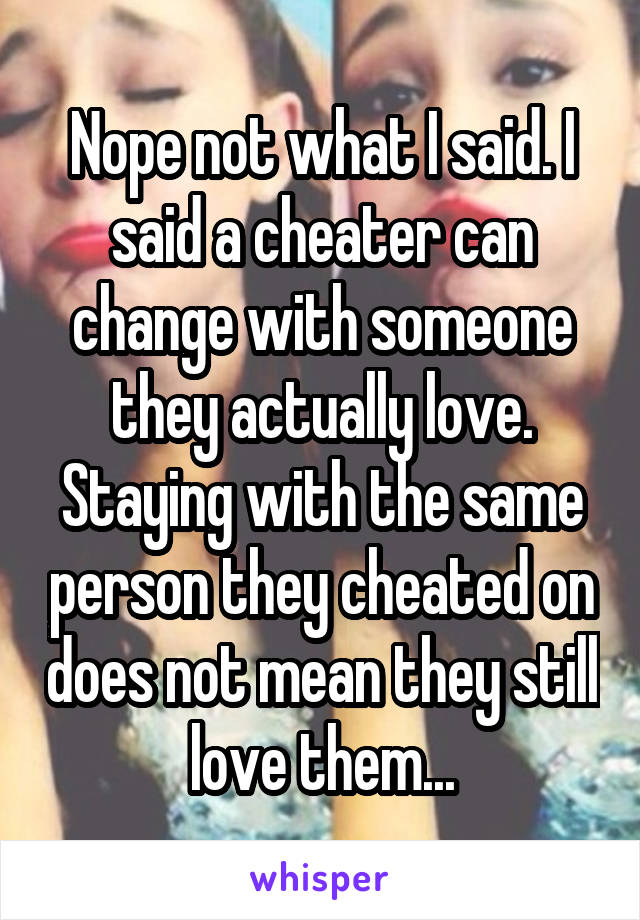 Nope not what I said. I said a cheater can change with someone they actually love. Staying with the same person they cheated on does not mean they still love them...