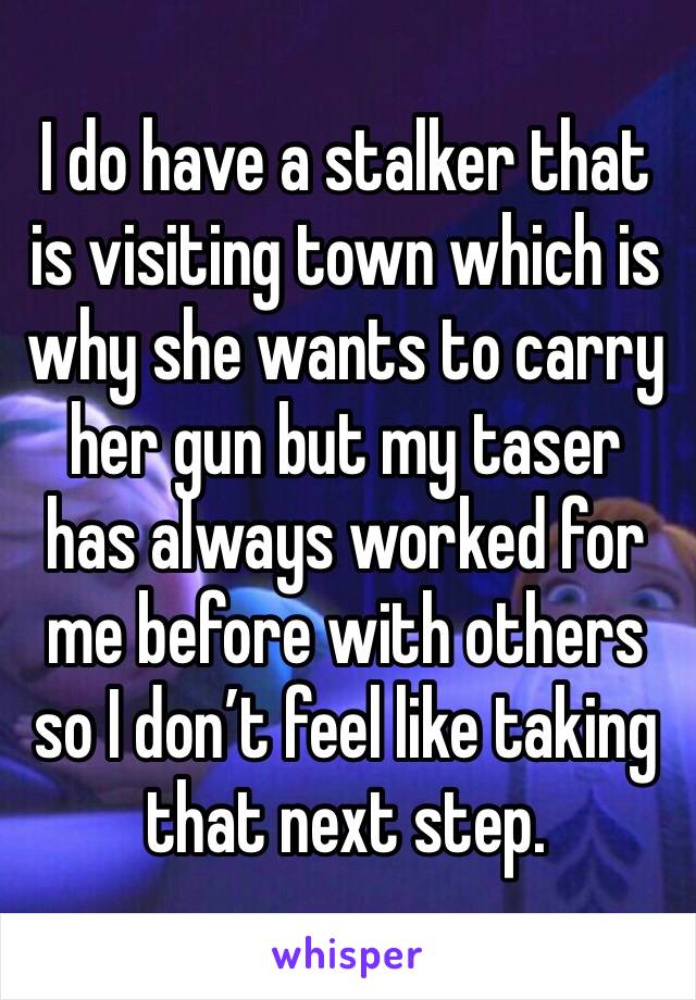 I do have a stalker that is visiting town which is why she wants to carry her gun but my taser has always worked for me before with others so I don’t feel like taking that next step.