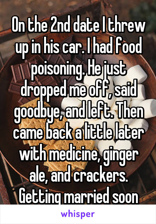 On the 2nd date I threw up in his car. I had food poisoning. He just dropped me off, said goodbye, and left. Then came back a little later with medicine, ginger ale, and crackers. Getting married soon