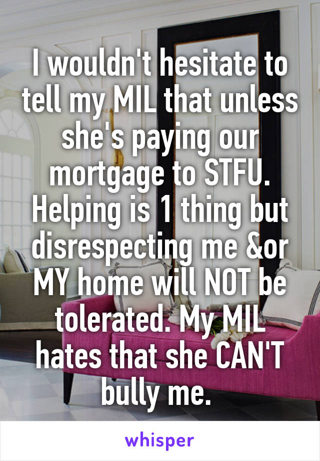 I wouldn't hesitate to tell my MIL that unless she's paying our mortgage to STFU. Helping is 1 thing but disrespecting me &or MY home will NOT be tolerated. My MIL hates that she CAN'T bully me. 