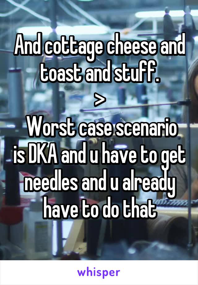 And cottage cheese and toast and stuff.
>
 Worst case scenario is DKA and u have to get needles and u already have to do that
