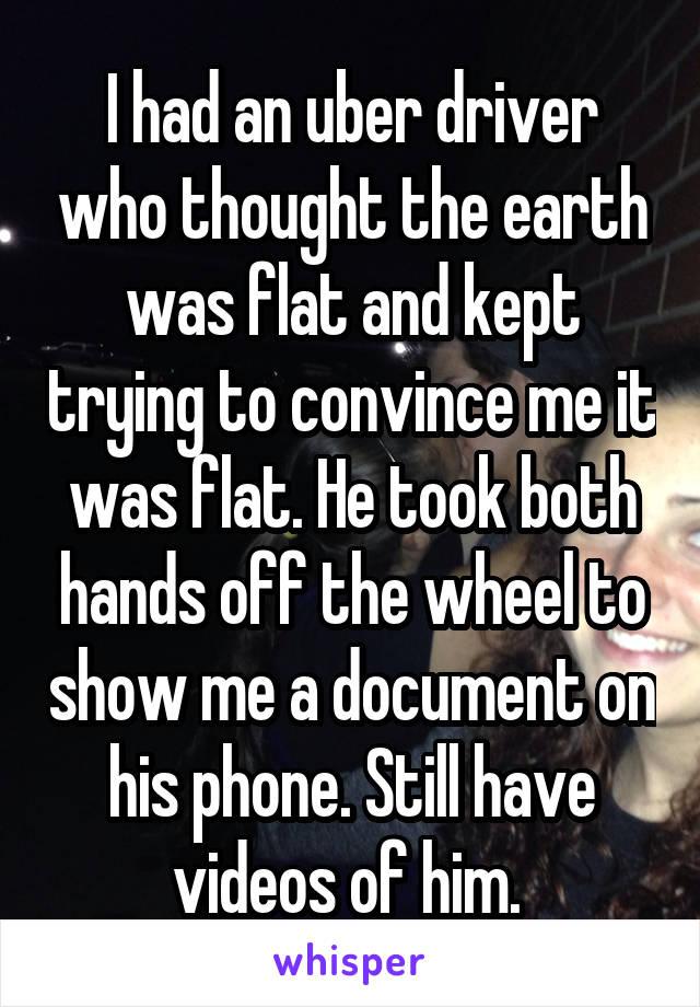 I had an uber driver who thought the earth was flat and kept trying to convince me it was flat. He took both hands off the wheel to show me a document on his phone. Still have videos of him. 