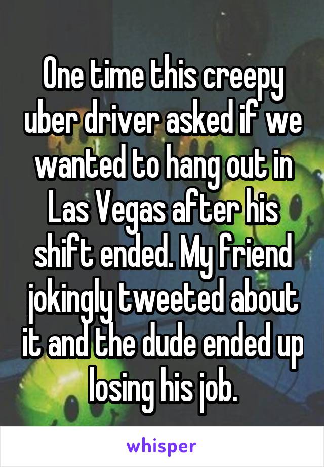 One time this creepy uber driver asked if we wanted to hang out in Las Vegas after his shift ended. My friend jokingly tweeted about it and the dude ended up losing his job.