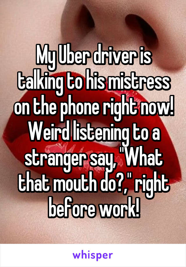 My Uber driver is talking to his mistress on the phone right now!
Weird listening to a stranger say, "What that mouth do?," right before work!