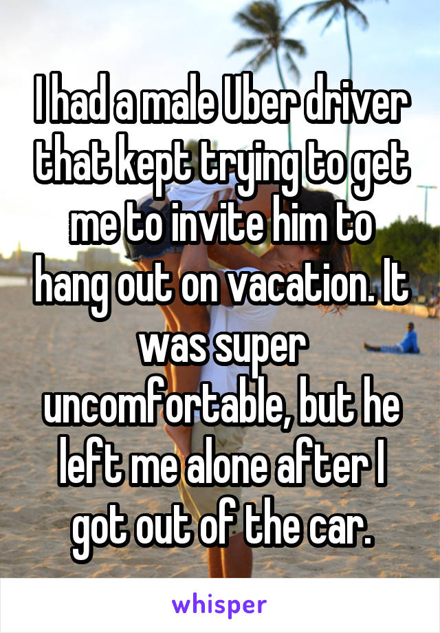 I had a male Uber driver that kept trying to get me to invite him to hang out on vacation. It was super uncomfortable, but he left me alone after I got out of the car.