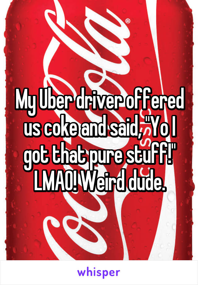 My Uber driver offered us coke and said, "Yo I got that pure stuff!" LMAO! Weird dude.