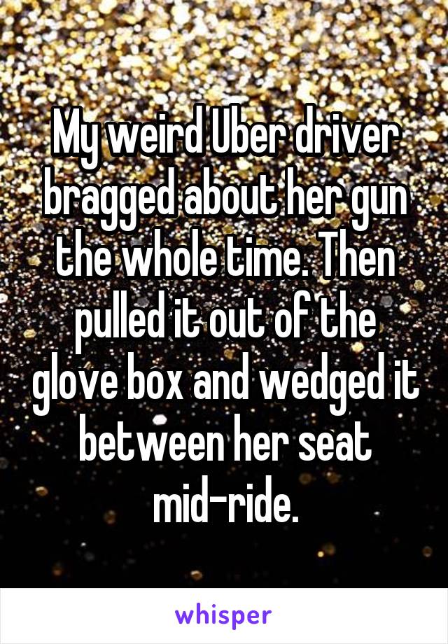 My weird Uber driver bragged about her gun the whole time. Then pulled it out of the glove box and wedged it between her seat mid-ride.