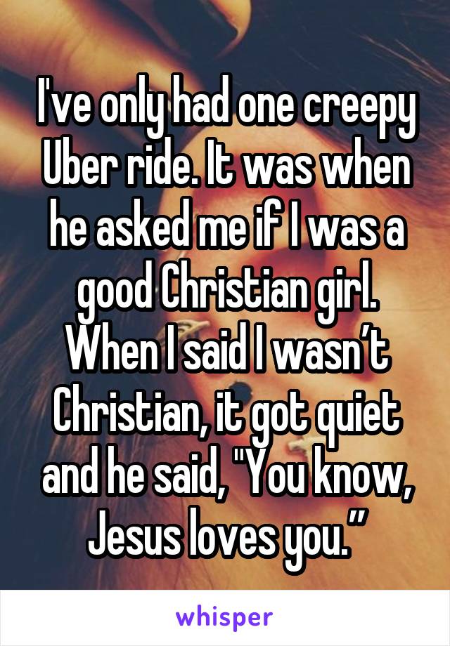 I've only had one creepy Uber ride. It was when he asked me if I was a good Christian girl. When I said I wasn’t Christian, it got quiet and he said, "You know, Jesus loves you.”