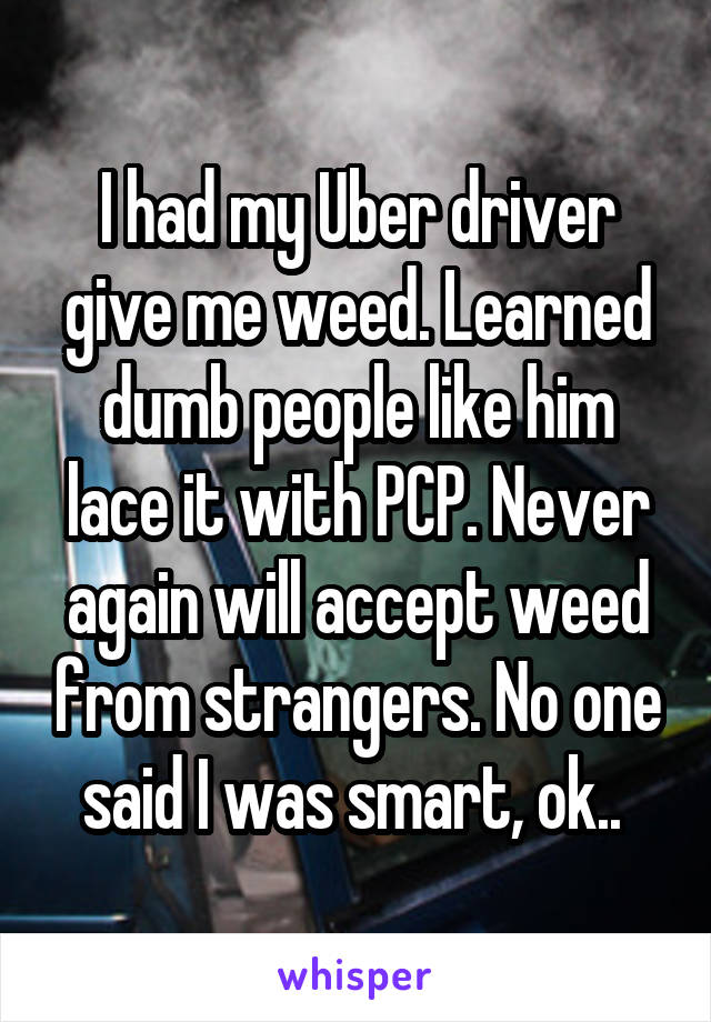 I had my Uber driver give me weed. Learned dumb people like him lace it with PCP. Never again will accept weed from strangers. No one said I was smart, ok.. 