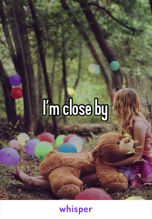 I’m close by