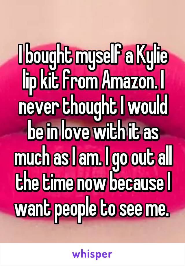 I bought myself a Kylie lip kit from Amazon. I never thought I would be in love with it as much as I am. I go out all the time now because I want people to see me. 