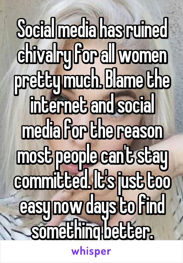 Social media has ruined chivalry for all women pretty much. Blame the internet and social media for the reason most people can't stay committed. It's just too easy now days to find something better.