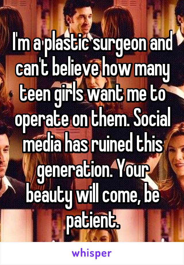 I'm a plastic surgeon and can't believe how many teen girls want me to operate on them. Social media has ruined this generation. Your beauty will come, be patient.