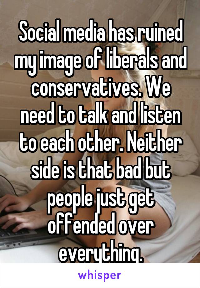 Social media has ruined my image of liberals and conservatives. We need to talk and listen to each other. Neither side is that bad but people just get offended over everything.