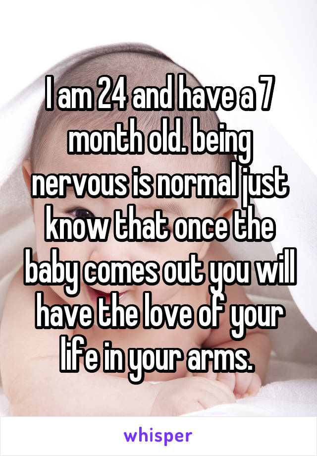 I am 24 and have a 7 month old. being nervous is normal just know that once the baby comes out you will have the love of your life in your arms. 
