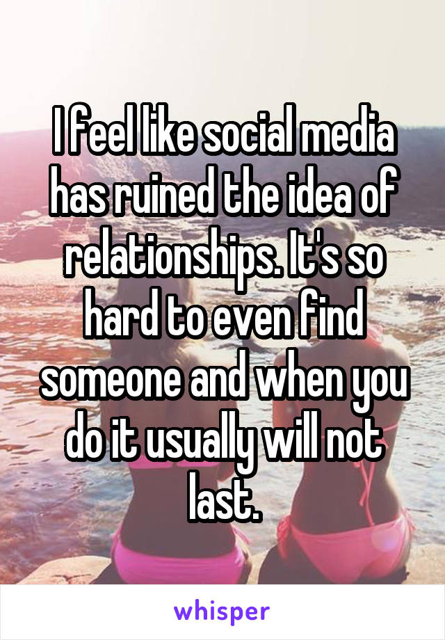 I feel like social media has ruined the idea of relationships. It's so hard to even find someone and when you do it usually will not last.
