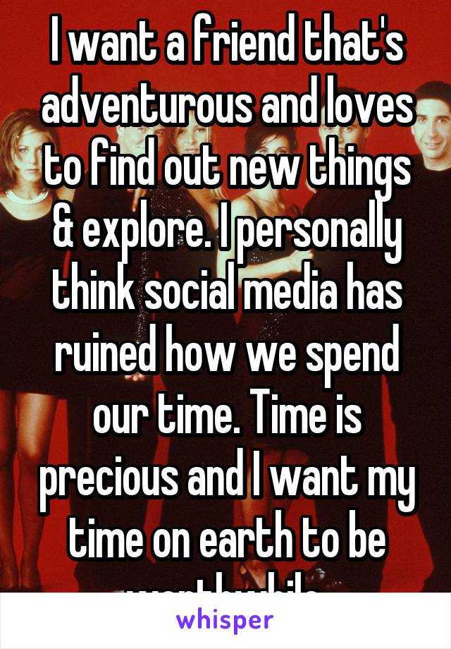 I want a friend that's adventurous and loves to find out new things & explore. I personally think social media has ruined how we spend our time. Time is precious and I want my time on earth to be worthwhile.