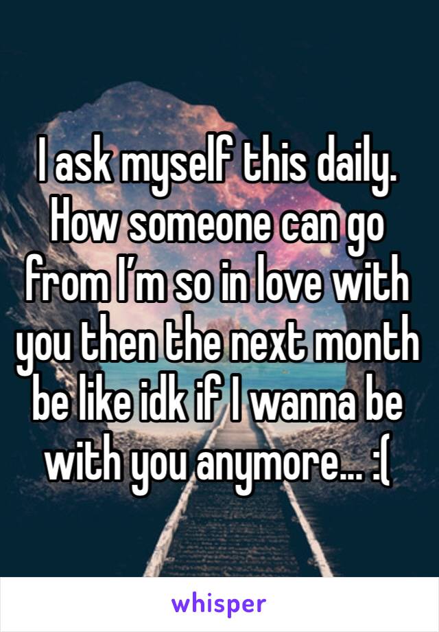 I ask myself this daily. 
How someone can go from I’m so in love with you then the next month be like idk if I wanna be with you anymore... :(