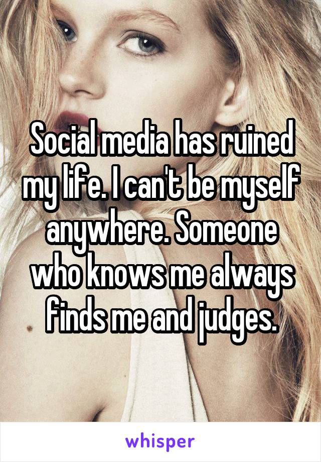 Social media has ruined my life. I can't be myself anywhere. Someone who knows me always finds me and judges.