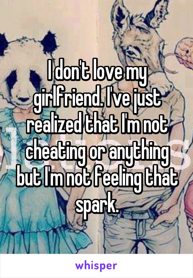 I don't love my girlfriend. I've just realized that I'm not cheating or anything but I'm not feeling that spark.