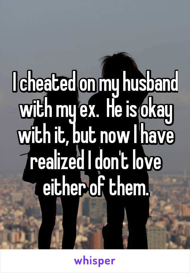 I cheated on my husband with my ex.  He is okay with it, but now I have realized I don't love either of them.