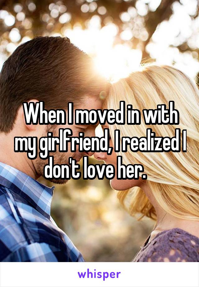 When I moved in with my girlfriend, I realized I don't love her.   