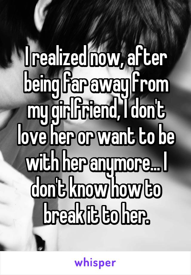 I realized now, after being far away from my girlfriend, I don't love her or want to be with her anymore... I don't know how to break it to her.