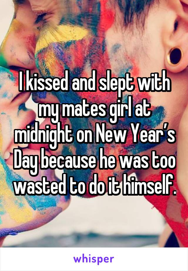 I kissed and slept with my mates girl at midnight on New Year’s Day because he was too wasted to do it himself.