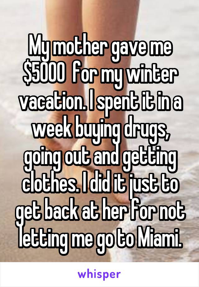 My mother gave me $5000  for my winter vacation. I spent it in a week buying drugs, going out and getting clothes. I did it just to get back at her for not letting me go to Miami.
